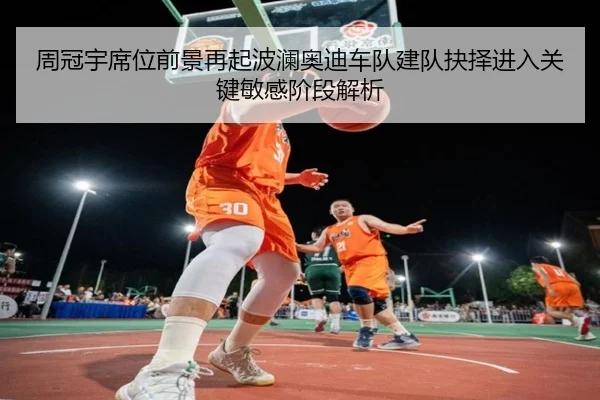 周冠宇席位前景再起波澜奥迪车队建队抉择进入关键敏感阶段解析