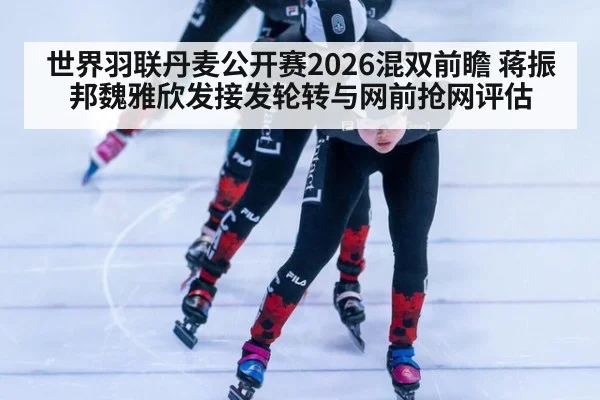 世界羽联丹麦公开赛2026混双前瞻 蒋振邦魏雅欣发接发轮转与网前抢网评估